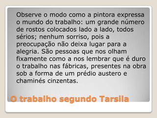 O trabalho segundo Tarsila
Observe o modo como a pintora expressa
o mundo do trabalho: um grande número
de rostos colocados lado a lado, todos
sérios; nenhum sorriso, pois a
preocupação não deixa lugar para a
alegria. São pessoas que nos olham
fixamente como a nos lembrar que é duro
o trabalho nas fábricas, presentes na obra
sob a forma de um prédio austero e
chaminés cinzentas.
 