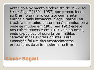 Lasar Segall
Antes do Movimento Modernista de 1922, foi
Lasar Segall (1891-1957) que proporcionou
ao Brasil o primeiro contato com a arte
europeia mais inovadora. Segall nasceu na
Lituânia e estudou pintura na Alemanha, para
onde se mudou em 1906. em 1912 esteve
nos Países Baixos e em 1913 veio ao Brasil,
onde expôs sua pintura já com nítidas
características expressionistas. Essa
exposição foi um dos acontecimentos
precursores da arte moderna no Brasil.
 