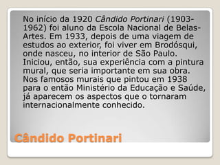 Cândido Portinari
No início da 1920 Cândido Portinari (1903-
1962) foi aluno da Escola Nacional de Belas-
Artes. Em 1933, depois de uma viagem de
estudos ao exterior, foi viver em Brodósqui,
onde nasceu, no interior de São Paulo.
Iniciou, então, sua experiência com a pintura
mural, que seria importante em sua obra.
Nos famosos murais que pintou em 1938
para o então Ministério da Educação e Saúde,
já aparecem os aspectos que o tornaram
internacionalmente conhecido.
 