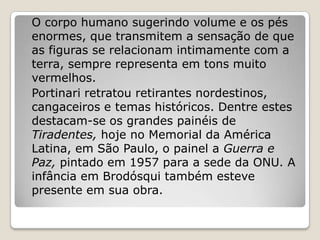 O corpo humano sugerindo volume e os pés
enormes, que transmitem a sensação de que
as figuras se relacionam intimamente com a
terra, sempre representa em tons muito
vermelhos.
Portinari retratou retirantes nordestinos,
cangaceiros e temas históricos. Dentre estes
destacam-se os grandes painéis de
Tiradentes, hoje no Memorial da América
Latina, em São Paulo, o painel a Guerra e
Paz, pintado em 1957 para a sede da ONU. A
infância em Brodósqui também esteve
presente em sua obra.
 