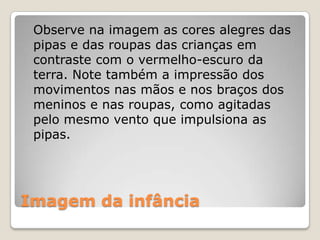 Imagem da infância
Observe na imagem as cores alegres das
pipas e das roupas das crianças em
contraste com o vermelho-escuro da
terra. Note também a impressão dos
movimentos nas mãos e nos braços dos
meninos e nas roupas, como agitadas
pelo mesmo vento que impulsiona as
pipas.
 