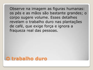 O trabalho duro
Observe na imagem as figuras humanas:
os pés e as mãos são bastante grandes; o
corpo sugere volume. Esses detalhes
revelam o trabalho duro nas plantações
de café, que exige força e ignora a
fraqueza real das pessoas.
 