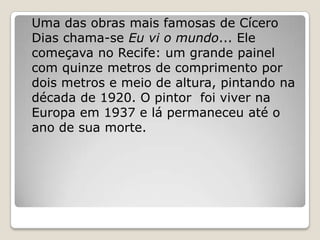 Uma das obras mais famosas de Cícero
Dias chama-se Eu vi o mundo... Ele
começava no Recife: um grande painel
com quinze metros de comprimento por
dois metros e meio de altura, pintando na
década de 1920. O pintor foi viver na
Europa em 1937 e lá permaneceu até o
ano de sua morte.
 