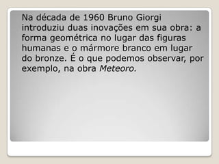Na década de 1960 Bruno Giorgi
introduziu duas inovações em sua obra: a
forma geométrica no lugar das figuras
humanas e o mármore branco em lugar
do bronze. É o que podemos observar, por
exemplo, na obra Meteoro.
 