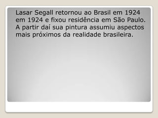 Lasar Segall retornou ao Brasil em 1924
em 1924 e fixou residência em São Paulo.
A partir daí sua pintura assumiu aspectos
mais próximos da realidade brasileira.
 
