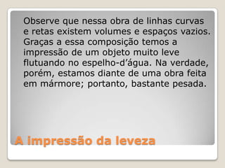 A impressão da leveza
Observe que nessa obra de linhas curvas
e retas existem volumes e espaços vazios.
Graças a essa composição temos a
impressão de um objeto muito leve
flutuando no espelho-d’água. Na verdade,
porém, estamos diante de uma obra feita
em mármore; portanto, bastante pesada.
 