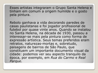 Esses artistas integraram o Grupo Santa Helena e
tinham em comum a origem humilde e o gosto
pela pintura.
Rebolo ganhava a vida decorando paredes de
casas paulistanas e foi jogador profissional de
futebol por quase vinte anos. Quando se instalou
no Santa Helena, na década de 1930, passou a
interessar-se mais pela pintura como forma de
expressão artística. Seus temas preferidos eram
retratos, naturezas-mortas e, sobretudo,
paisagens de bairros de São Paulo, que
constituem um importante documento visual da
cidade: podemos ver seu aspecto tranquilo da
época, por exemplo, em Rua do Carmo e Real
Parque.
 