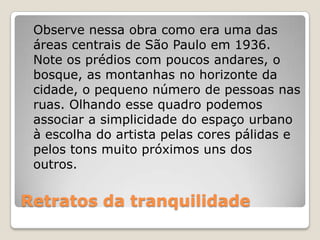 Retratos da tranquilidade
Observe nessa obra como era uma das
áreas centrais de São Paulo em 1936.
Note os prédios com poucos andares, o
bosque, as montanhas no horizonte da
cidade, o pequeno número de pessoas nas
ruas. Olhando esse quadro podemos
associar a simplicidade do espaço urbano
à escolha do artista pelas cores pálidas e
pelos tons muito próximos uns dos
outros.
 
