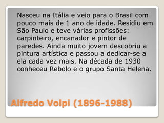 Alfredo Volpi (1896-1988)
Nasceu na Itália e veio para o Brasil com
pouco mais de 1 ano de idade. Residiu em
São Paulo e teve várias profissões:
carpinteiro, encanador e pintor de
paredes. Ainda muito jovem descobriu a
pintura artística e passou a dedicar-se a
ela cada vez mais. Na década de 1930
conheceu Rebolo e o grupo Santa Helena.
 