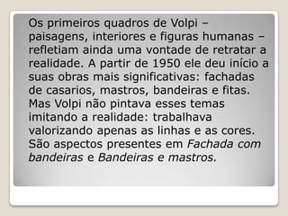 Os primeiros quadros de Volpi –
paisagens, interiores e figuras humanas –
refletiam ainda uma vontade de retratar a
realidade. A partir de 1950 ele deu início a
suas obras mais significativas: fachadas
de casarios, mastros, bandeiras e fitas.
Mas Volpi não pintava esses temas
imitando a realidade: trabalhava
valorizando apenas as linhas e as cores.
São aspectos presentes em Fachada com
bandeiras e Bandeiras e mastros.
 