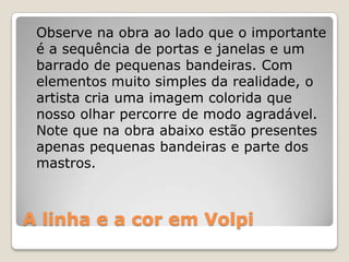 A linha e a cor em Volpi
Observe na obra ao lado que o importante
é a sequência de portas e janelas e um
barrado de pequenas bandeiras. Com
elementos muito simples da realidade, o
artista cria uma imagem colorida que
nosso olhar percorre de modo agradável.
Note que na obra abaixo estão presentes
apenas pequenas bandeiras e parte dos
mastros.
 