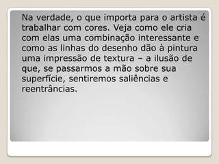 Na verdade, o que importa para o artista é
trabalhar com cores. Veja como ele cria
com elas uma combinação interessante e
como as linhas do desenho dão à pintura
uma impressão de textura – a ilusão de
que, se passarmos a mão sobre sua
superfície, sentiremos saliências e
reentrâncias.
 