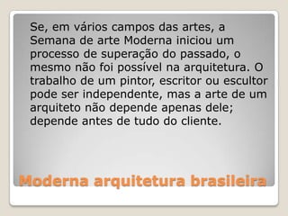 Moderna arquitetura brasileira
Se, em vários campos das artes, a
Semana de arte Moderna iniciou um
processo de superação do passado, o
mesmo não foi possível na arquitetura. O
trabalho de um pintor, escritor ou escultor
pode ser independente, mas a arte de um
arquiteto não depende apenas dele;
depende antes de tudo do cliente.
 