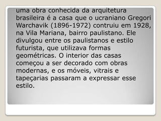 uma obra conhecida da arquitetura
brasileira é a casa que o ucraniano Gregori
Warchavik (1896-1972) contruiu em 1928,
na Vila Mariana, bairro paulistano. Ele
divulgou entre os paulistanos e estilo
futurista, que utilizava formas
geométricas. O interior das casas
começou a ser decorado com obras
modernas, e os móveis, vitrais e
tapeçarias passaram a expressar esse
estilo.
 