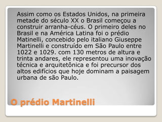 O prédio Martinelli
Assim como os Estados Unidos, na primeira
metade do século XX o Brasil começou a
construir arranha-céus. O primeiro deles no
Brasil e na América Latina foi o prédio
Matinelli, concebido pelo italiano Giuseppe
Martinelli e construído em São Paulo entre
1022 e 1029. com 130 metros de altura e
trinta andares, ele representou uma inovação
técnica e arquitetônica e foi precursor dos
altos edifícios que hoje dominam a paisagem
urbana de são Paulo.
 