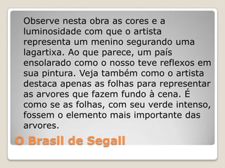 O Brasil de Segall
Observe nesta obra as cores e a
luminosidade com que o artista
representa um menino segurando uma
lagartixa. Ao que parece, um país
ensolarado como o nosso teve reflexos em
sua pintura. Veja também como o artista
destaca apenas as folhas para representar
as arvores que fazem fundo à cena. É
como se as folhas, com seu verde intenso,
fossem o elemento mais importante das
arvores.
 