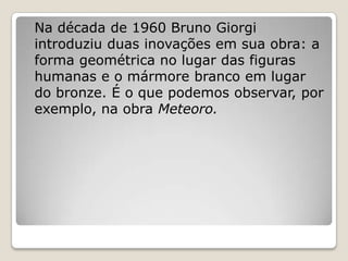Na década de 1960 Bruno Giorgi
introduziu duas inovações em sua obra: a
forma geométrica no lugar das figuras
humanas e o ...