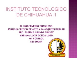 EL MODERNISMO BRASILEÑO
ANALISIS CRITICO DE ARTE Y LA ARQUITECTURA III
ARQ. FABIOLA ARANDA CHAVEZ
MARIANA LUCIA OCHOA LUGO
No. CONTROL
12550054
INSTITUTO TECNOLOGICO
DE CHIHUAHUA II
 