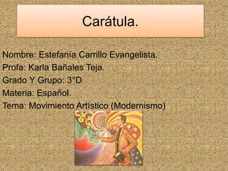 Carátula. 
Nombre: Estefanía Carrillo Evangelista. 
Profa: Karla Bañales Teja. 
Grado Y Grupo: 3°D 
Materia: Español. 
Tema: Movimiento Artístico (Modernismo) 
 