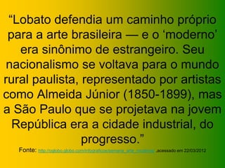 “Lobato defendia um caminho próprio
para a arte brasileira — e o ‘moderno’
era sinônimo de estrangeiro. Seu
nacionalismo se voltava para o mundo
rural paulista, representado por artistas
como Almeida Júnior (1850-1899), mas
a São Paulo que se projetava na jovem
República era a cidade industrial, do
progresso.”
Fonte: http://oglobo.globo.com/infograficos/semana_arte_moderna/ ,acessado em 22/03/2012
 