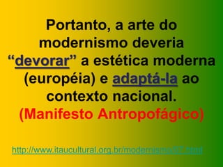 Portanto, a arte do
modernismo deveria
“devorar” a estética moderna
(européia) e adaptá-la ao
contexto nacional.
(Manifesto Antropofágico)
http://www.itaucultural.org.br/modernismo/07.html
 