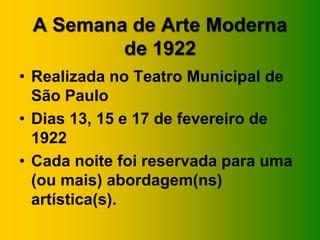 A Semana de Arte Moderna
de 1922
• Realizada no Teatro Municipal de
São Paulo
• Dias 13, 15 e 17 de fevereiro de
1922
• Cada noite foi reservada para uma
(ou mais) abordagem(ns)
artística(s).
 