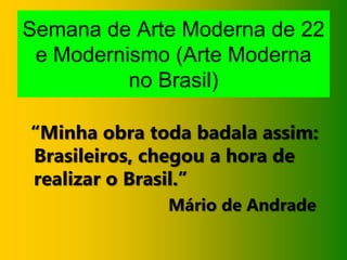Semana de Arte Moderna de 22
e Modernismo (Arte Moderna
no Brasil)
“Minha obra toda badala assim:
Brasileiros, chegou a hora de
realizar o Brasil.”
Mário de Andrade
 
