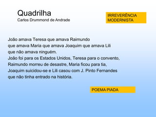 QuadrilhaCarlos Drummond de AndradeIRREVERÊNCIAMODERNISTA         João amava Teresa que amava Raimundo         que amava Maria que amava Joaquim que amava Lili         que não amava ninguém.         João foi para os Estados Unidos, Teresa para o convento,         Raimundo morreu de desastre, Maria ficou para tia,         Joaquim suicidou-se e Lili casou com J. Pinto Fernandes         que não tinha entrado na história.POEMA PIADA