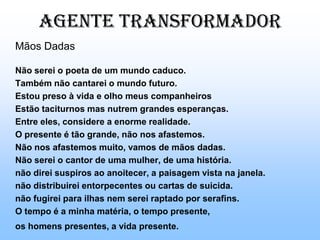 Poema de sete facesQuando nasci, um anjo tortodesses que vivem na sombradisse: Vai, Carlos! ser gauche na vida. As casas espiam os homensque correm atrás de mulheres.A tarde talvez fosse azul,não houvesse tantos desejos. O bonde passa cheio de pernas:pernas brancas pretas amarelas.Para que tanta perna, meu Deus, pergunta meu coração.Porém meus olhosnão perguntam nada.GAUCHE: ESTRANHO, ESQUERDO, O EU E O COTIDIANO