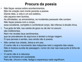 problemática socialSentimento do MundoQuando os corpos passarem,eu ficarei sozinhodesfiando a recordaçãodo sineiro, da viúva e do microscopistaque habitavam a barracae não foram encontradosao amanheceresse amanhecermais noite que a noite.Tenho apenas duas mãose o sentimento do mundo,mas estou cheio de escravos,minhas lembranças escorreme o corpo transigena confluência do amor.Quando me levantar, o céuestará morto e saqueado,eu mesmo estarei morto,morto meu desejo, mortoo pântano sem acordes.Os camaradas não disseramque havia uma guerrae era necessáriotrazer fogo e alimento.Sinto-me disperso,anterior a fronteiras,humildemente vos peçoque me perdoeis.