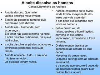 A noite dissolve os homensCarlos Drummond de AndradeAurora, entretanto eu te diviso,ainda tímida, inexperiente das luzes que vais ascendere dos bens que repartirás com todos os homens. Sob o úmido véu de raivas, queixas e humilhações, adivinho-te que sobes,vapor róseo, expulsando a treva noturna. O triste mundo fascista se decompõe ao contato de teus dedosHavemos de amanhecer.O mundo se tinge com as tintas da antemanhãe o sangue que escorre é doce, de tão necessário para colorir tuas pálidas faces, aurora. A noite desceu. Que noite!Já não enxergo meus irmãos. E nem tão pouco os rumores que outrora me perturbavam. A noite caiu. Tremenda, sem esperança...E o amor não abre caminho na noite.a noite dissolve os homens, diz que é inútil sofrer, a noite dissolve as pátrias, apagou os almirantes cintilantes! nas suas fardas. A noite anoiteceu tudo... O mundo não tem remédio...Os suicidas tinham razão. 