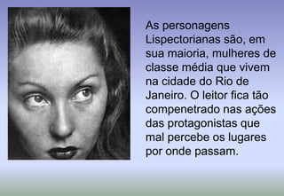 	As personagens Lispectorianas são, em sua maioria, mulheres de classe média que vivem na cidade do Rio de Janeiro. O leitor fica tão compenetrado nas ações das protagonistas que mal percebe os lugares por onde passam. 