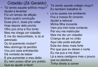 Cidadão (Zé Geraldo)Tá vendo aquele colégio moço?Eu também trabalhei láLá eu quase me arrebentoPus a massa fiz cimentoAjudei a rebocarMinha filha inocenteVem pra mim toda contentePai vou me matricularMas me diz um cidadãoCriança de pé no chãoAqui não pode estudarEsta dor doeu mais fortePor que que eu deixei o norteEu me pus a me dizerLá a seca castigava mas o pouco que eu plantavaTinha direito a comerTá vendo aquele edifício moço?Ajudei a levantarFoi um tempo de afliçãoEram quatro conduçãoDuas pra ir, duas pra voltarHoje depois dele prontoOlho pra cima e fico tontoMas me chega um cidadãoE me diz desconfiado, tu tá aí admiradoOu tá querendo roubar?Meu domingo tá perdidoVou pra casa entristecidoDá vontade de beberE pra aumentar o meu tédioEu nem posso olhar pro prédioQue eu ajudei a fazer