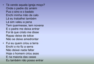 Tá vendo aquela igreja moço?Onde o padre diz amémPus o sino e o badaloEnchi minha mão de caloLá eu trabalhei tambémLá sim valeu a penaTem quermesse, tem novenaE o padre me deixa entrarFoi lá que cristo me disseRapaz deixe de toliceNão se deixe amedrontarFui eu quem criou a terraEnchi o rio fiz a serraNão deixei nada faltarHoje o homem criou asasE na maioria das casasEu também não posso entrar