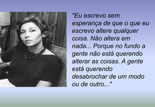 "Eu escrevo sem esperança de que o que eu escrevo altere qualquer coisa. Não altera em nada... Porque no fundo a gente não está querendo alterar as coisas. A gente está querendo desabrochar de um modo ou de outro..."