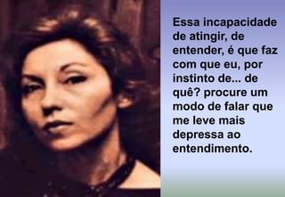 Essa incapacidade de atingir, de entender, é que faz com que eu, por instinto de... de quê? procure um modo de falar que me leve mais depressa ao entendimento. 
