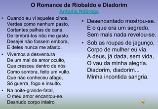 O Romance de Riobaldo e DiadorimAntonio NóbregaQuando eu vi aqueles olhos,Verdes como nenhum pasto,Cortantes palhas de cana,De lembrá-los não me gasto.Desejei não fossem embora,E deles nunca me afasto.Vivemos a desventuraDe um mal de amor oculto,Que cresceu dentro de nósComo sombra, feito um vulto.Que não conheceu afago,Só guerra, fogo e insulto.Na noite-grande-fatal,O meu amor encantou-se.Desnudo corpo inteiroDesencantado mostrou-se.E o que era um segredo,Sem mais nada revelou-se.Sob as roupas de jagunço,Corpo de mulher eu via.A deus, já dada, sem vida,O vau da minha alegria.Diadorim, diadorim...Minha incontida sangria.