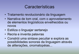 CaracterísticasTratamento revolucionário da linguagemNarrativa de tom oral, com o aproveitamento de elementos lingüísticos envelhecidos ou novosEstiliza o linguajar sertanejoRecria e inventa palavrasConstrói uma sintaxe peculiar e explora as possibilidades sonoras da linguagem através de aliterações, onomatopéias...