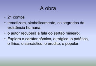 A obra21 contostematizam, simbolicamente, os segredos da existência humana. o autor recupera a fala do sertão mineiro; Explora o caráter cômico, o trágico, o patético, o lírico, o sarcástico, o erudito, o popular.