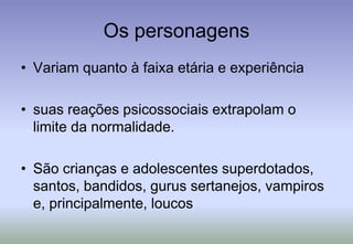 Os personagensVariam quanto à faixa etária e experiência suas reações psicossociais extrapolam o limite da normalidade. São crianças e adolescentes superdotados, santos, bandidos, gurus sertanejos, vampiros e, principalmente, loucos