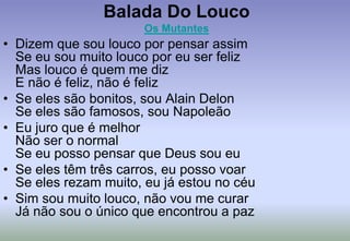 Balada Do LoucoOs MutantesDizem que sou louco por pensar assimSe eu sou muito louco por eu ser felizMas louco é quem me dizE não é feliz, não é felizSe eles são bonitos, sou Alain DelonSe eles são famosos, sou NapoleãoEu juro que é melhorNão ser o normalSe eu posso pensar que Deus sou euSe eles têm três carros, eu posso voarSe eles rezam muito, eu já estou no céuSim sou muito louco, não vou me curarJá não sou o único que encontrou a paz