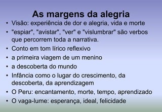 As margens da alegriaVisão: experiência de dor e alegria, vida e morte"espiar", "avistar", "ver" e "vislumbrar" são verbos que percorrem toda a narrativa.Conto em tom lírico reflexivoa primeira viagem de um meninoa descoberta do mundoInfância como o lugar do crescimento, da descoberta, da aprendizagemO Peru: encantamento, morte, tempo, aprendizadoO vaga-lume: esperança, ideal, felicidade