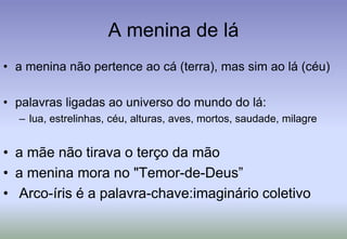 A menina de láa menina não pertence ao cá (terra), mas sim ao lá (céu)palavras ligadas ao universo do mundo do lá: lua, estrelinhas, céu, alturas, aves, mortos, saudade, milagrea mãe não tirava o terço da mãoa menina mora no "Temor-de-Deus”Arco-íris é a palavra-chave:imaginário coletivo