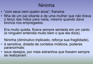 Nininha“com seus nem quatro anos”, franzinafilha de um pai sitiante e de uma mulher que não tirava o terço das mãos para nada, mesmo quando dava bronca nos empregados. Era muito quieta, ficava sempre sentada em um canto (e ninguém entendia muito bem o que ela dizia). Nininha (diminutivo triplicado, reforça sua fragilidade), é sensitiva, dotada de contatos místicos, poderes paranormais: seus desejos, por mais estranhos que fossem sempre se realizavam.