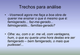 Trechos para análise -Vosmecê agora me faça a boa obra de querer me ensinar o que é mesmo que é: famisgerado... faz-me-gerado... falmisgeraldo... famílias-gerado?Olhe: eu, com o sr. me vê, com vantagens, hum, o que eu queria uma hora destas era ser famigerado – bem famigerado, o mais que pudesse!...