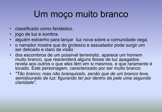 Um moço muito brancoclassificado como fantástico.jogo de luz e sombra. alguém estranho para lançar  luz nova sobre a comunidade cega. o narrador mostra que do grotesco e assustador pode surgir um ser delicado e claro de visãodos escombros de um possível terremoto, aparece um homem muito branco, que reacenderá alguns feixes de luz apagados.revela aos outros o que eles têm em si mesmos, e que raramente é tocado. Este personagem, caracterizado por ser muito branco "Tão branco; mas não branquicelo, senão que de um branco leve, semidourado de luz: figurando ter por dentro da pele uma segunda claridade", 