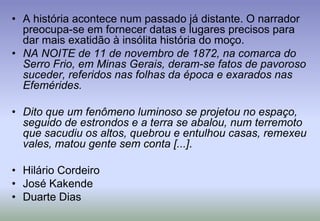 A história acontece num passado já distante. O narrador preocupa-se em fornecer datas e lugares precisos para dar mais exatidão à insólita história do moço. NA NOITE de 11 de novembro de 1872, na comarca do Serro Frio, em Minas Gerais, deram-se fatos de pavoroso suceder, referidos nas folhas da época e exarados nas Efemérides.Dito que um fenômeno luminoso se projetou no espaço, seguido de estrondos e a terra se abalou, num terremoto que sacudiu os altos, quebrou e entulhou casas, remexeu vales, matou gente sem conta [...].Hilário CordeiroJosé KakendeDuarte Dias
