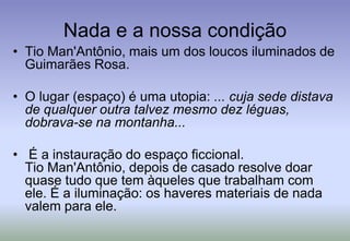 Nada e a nossa condiçãoTio Man'Antônio, mais um dos loucos iluminados de Guimarães Rosa.O lugar (espaço) é uma utopia: ... cuja sede distava de qualquer outra talvez mesmo dez léguas, dobrava-se na montanha... É a instauração do espaço ficcional. Tio Man'Antônio, depois de casado resolve doar quase tudo que tem àqueles que trabalham com ele. É a iluminação: os haveres materiais de nada valem para ele.
