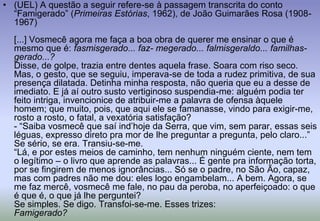 (UEL) A questão a seguir refere-se à passagem transcrita do conto “Famigerado” (Primeiras Estórias, 1962), de João Guimarães Rosa (1908-1967)[...] Vosmecê agora me faça a boa obra de querer me ensinar o que é mesmo que é: fasmisgerado... faz- megerado... falmisgeraldo... familhas-gerado...?Disse, de golpe, trazia entre dentes aquela frase. Soara com riso seco. Mas, o gesto, que se seguiu, imperava-se de toda a rudez primitiva, de sua presença dilatada. Detinha minha resposta, não queria que eu a desse de imediato. E já aí outro susto vertiginoso suspendia-me: alguém podia ter feito intriga, invencionice de atribuir-me a palavra de ofensa àquele homem; que muito, pois, que aqui ele se famanasse, vindo para exigir-me, rosto a rosto, o fatal, a vexatória satisfação?- “Saiba vosmecê que saí ind’hoje da Serra, que vim, sem parar, essas seis léguas, expresso direto pra mor de lhe preguntar a pregunta, pelo claro...”Se sério, se era. Transiu-se-me.“Lá, e por estes meios de caminho, tem nenhum ninguém ciente, nem tem o legítimo – o livro que aprende as palavras... É gente pra informação torta, por se fingirem de menos ignorâncias... Só se o padre, no São Ão, capaz, mas com padres não me dou: eles logo engambelam... A bem. Agora, se me faz mercê, vosmecê me fale, no pau da peroba, no aperfeiçoado: o que é que é, o que já lhe perguntei?Se simples. Se digo. Transfoi-se-me. Esses trizes:Famigerado?