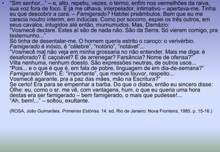 “Sim senhor...” – e, alto, repetiu, vezes, o termo, enfim nos vermelhões da raiva, sua voz fora de foco. E já me olhava, interpelador, intimativo – apertava-me. Tinha eu que descobrir a cara. – Famigerado? Habitei preâmbulos. Bem que eu me carecia noutro ínterim, em indúcias. Como por socorro, espiei os três outros, em seus cavalos, intugidos até então, mumumudos. Mas, Damázio:“Vosmecê declare. Estes aí são de nada não. São da Serra. Só vieram comigo, pra testemunho...”Só tinha de desentalar-me. O homem queria estrito o caroço: o verivérbio.Famigerado é inóxio, é “célebre”, “notório”, “notável”...“Vosmecê mal não veja em minha grossaria no não entender. Mais me diga: é desaforado? É caçoável? É de arrenegar? Farsância? Nome de ofensa?”Vilta nenhuma, nenhum doesto. São expressões neutras, de outros usos...“Pois... e o que é que é, em fala de pobre, linguagem de em dia-de-semana?”Famigerado? Bem. É: “importante”, que merece louvor, respeito...Vosmecêagarante, pra a paz das mães, mão na Escritura?”Se certo! Era para se empenhar a barba. Do que o diabo, então eu sincero disse:Olhe: eu, como o sr. me vê, com vantagens, hum, o que eu queria uma hora destas era ser famigerado – bem famigerado, o mais que pudesse!...“Ah, bem!...” – soltou, exultante.(ROSA, João Guimarães. Primeiras Estórias. 14. ed. Rio de Janeiro: Nova Fronteira, 1985. p. 15-16.)